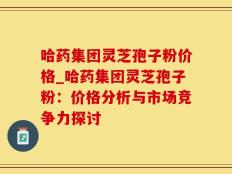 哈药集团灵芝孢子粉价格_哈药集团灵芝孢子粉：价格分析与市场竞争力探讨