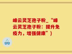 峰云灵芝孢子粉_“峰云灵芝孢子粉：提升免疫力，增强健康”)