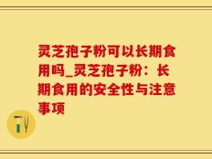 灵芝孢子粉可以长期食用吗_灵芝孢子粉：长期食用的安全性与注意事项