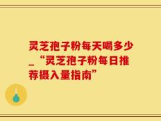 灵芝孢子粉每天喝多少_“灵芝孢子粉每日推荐摄入量指南”