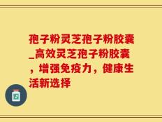 孢子粉灵芝孢子粉胶囊_高效灵芝孢子粉胶囊，增强免疫力，健康生活新选择