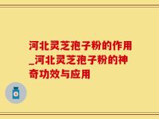 河北灵芝孢子粉的作用_河北灵芝孢子粉的神奇功效与应用