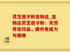 灵芝孢子粉吉韩庄_吉韩庄灵芝孢子粉：天然养生珍品，提升免疫力与健康