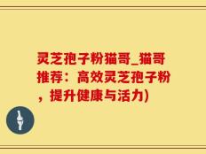 灵芝孢子粉猫哥_猫哥推荐：高效灵芝孢子粉，提升健康与活力)