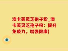澳卡芙灵芝孢子粉_澳卡芙灵芝孢子粉：提升免疫力，增强健康)