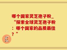 哪个国家灵芝孢子粉_“探索全球灵芝孢子粉：哪个国家的品质最佳？”