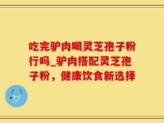 吃完驴肉喝灵芝孢子粉行吗_驴肉搭配灵芝孢子粉，健康饮食新选择