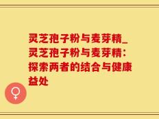 灵芝孢子粉与麦芽精_灵芝孢子粉与麦芽精：探索两者的结合与健康益处