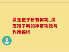 灵芝孢子粉有何功_灵芝孢子粉的神奇功效与作用解析