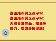 泰山纯赤灵芝孢子粉_泰山纯赤灵芝孢子粉：天然养生珍品，提高免疫力，增强身体健康)