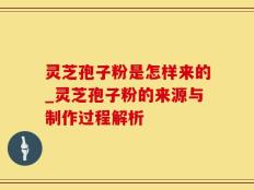 灵芝孢子粉是怎样来的_灵芝孢子粉的来源与制作过程解析