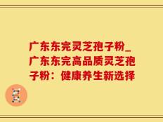 广东东完灵芝孢子粉_广东东完高品质灵芝孢子粉：健康养生新选择