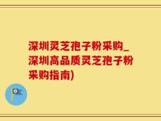 深圳灵芝孢子粉采购_深圳高品质灵芝孢子粉采购指南)