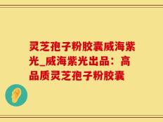 灵芝孢子粉胶囊威海紫光_威海紫光出品：高品质灵芝孢子粉胶囊