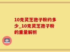 10克灵芝孢子粉约多少_10克灵芝孢子粉的重量解析