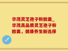华茂灵芝孢子粉胶囊_华茂高品质灵芝孢子粉胶囊，健康养生新选择