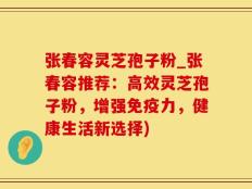 张春容灵芝孢子粉_张春容推荐：高效灵芝孢子粉，增强免疫力，健康生活新选择)