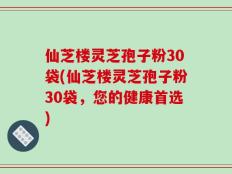 仙芝楼灵芝孢子粉30袋(仙芝楼灵芝孢子粉30袋，您的健康首选)