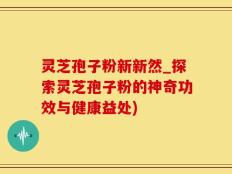 灵芝孢子粉新新然_探索灵芝孢子粉的神奇功效与健康益处)