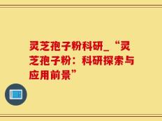灵芝孢子粉科研_“灵芝孢子粉：科研探索与应用前景”