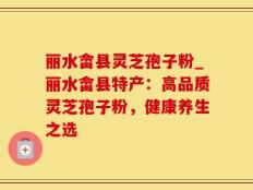 丽水畲县灵芝孢子粉_丽水畲县特产：高品质灵芝孢子粉，健康养生之选