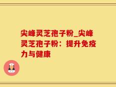尖峰灵芝孢子粉_尖峰灵芝孢子粉：提升免疫力与健康