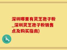 深圳哪里有灵芝孢子粉_深圳灵芝孢子粉销售点及购买指南)