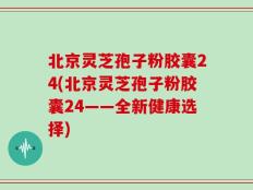 北京灵芝孢子粉胶囊24(北京灵芝孢子粉胶囊24——全新健康选择)