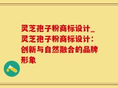 灵芝孢子粉商标设计_灵芝孢子粉商标设计：创新与自然融合的品牌形象