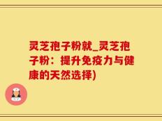 灵芝孢子粉就_灵芝孢子粉：提升免疫力与健康的天然选择)