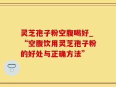 灵芝孢子粉空腹喝好_“空腹饮用灵芝孢子粉的好处与正确方法”