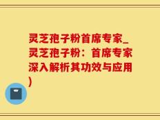 灵芝孢子粉首席专家_灵芝孢子粉：首席专家深入解析其功效与应用)