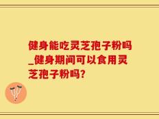 健身能吃灵芝孢子粉吗_健身期间可以食用灵芝孢子粉吗？
