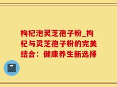 枸杞泡灵芝孢子粉_枸杞与灵芝孢子粉的完美结合：健康养生新选择