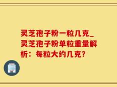 灵芝孢子粉一粒几克_灵芝孢子粉单粒重量解析：每粒大约几克？