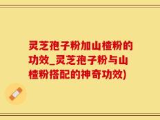 灵芝孢子粉加山楂粉的功效_灵芝孢子粉与山楂粉搭配的神奇功效)