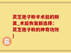 灵芝孢子粉手术后的别离_术后恢复新选择：灵芝孢子粉的神奇功效)