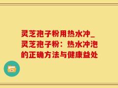 灵芝孢子粉用热水冲_灵芝孢子粉：热水冲泡的正确方法与健康益处