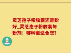 灵芝孢子粉胶囊还是粉好_灵芝孢子粉胶囊与粉剂：哪种更适合您？