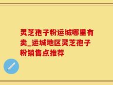 灵芝孢子粉运城哪里有卖_运城地区灵芝孢子粉销售点推荐