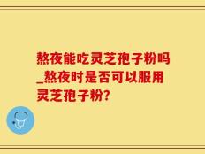 熬夜能吃灵芝孢子粉吗_熬夜时是否可以服用灵芝孢子粉？