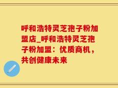 呼和浩特灵芝孢子粉加盟店_呼和浩特灵芝孢子粉加盟：优质商机，共创健康未来