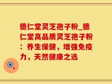 德仁堂灵芝孢子粉_德仁堂高品质灵芝孢子粉：养生保健，增强免疫力，天然健康之选
