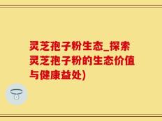 灵芝孢子粉生态_探索灵芝孢子粉的生态价值与健康益处)
