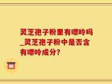 灵芝孢子粉里有嘌呤吗_灵芝孢子粉中是否含有嘌呤成分？