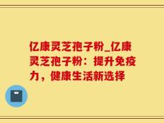 亿康灵芝孢子粉_亿康灵芝孢子粉：提升免疫力，健康生活新选择