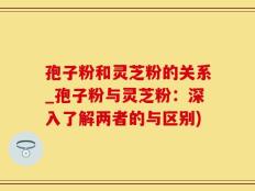 孢子粉和灵芝粉的关系_孢子粉与灵芝粉：深入了解两者的与区别)