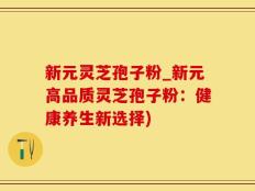 新元灵芝孢子粉_新元高品质灵芝孢子粉：健康养生新选择)