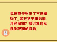灵芝孢子粉吃了不来姨妈了_灵芝孢子粉影响月经周期？探讨其对女性生理期的影响