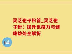 灵芝孢子粉管_灵芝孢子粉：提升免疫力与健康益处全解析